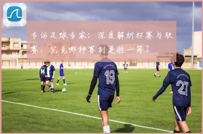专访足球专家:深度解析杯赛与联赛,究竟哪种赛制更胜一筹?