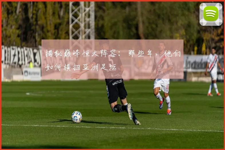 揭秘巅峰恒大阵容：那些年，他们如何横扫亚洲足坛