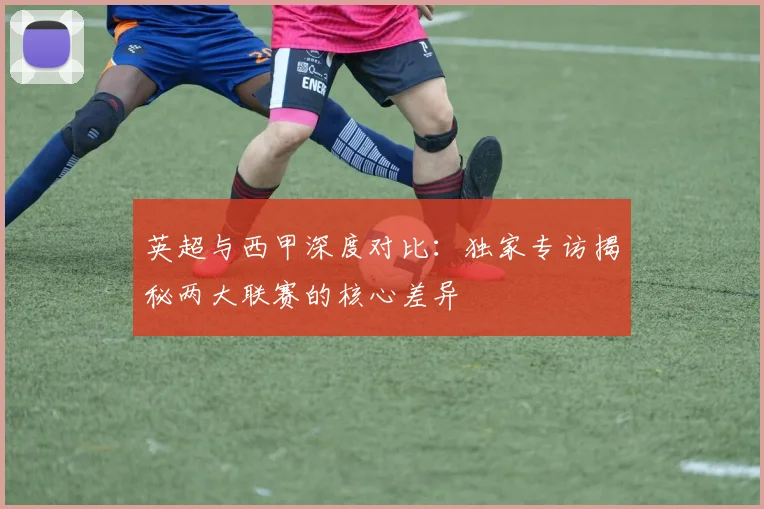 英超与西甲深度对比：独家专访揭秘两大联赛的核心差异