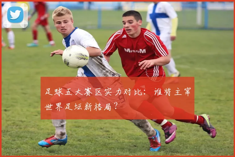 足球五大赛区实力对比：谁将主宰世界足坛新格局？