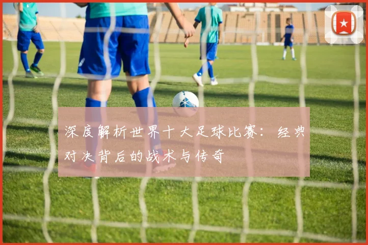 深度解析世界十大足球比赛：经典对决背后的战术与传奇
