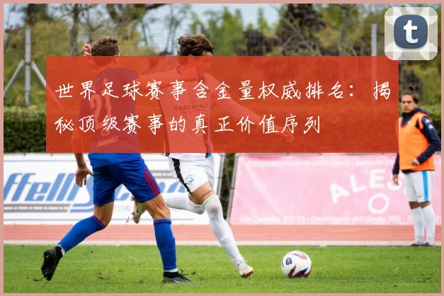 世界足球赛事含金量权威排名：揭秘顶级赛事的真正价值序列