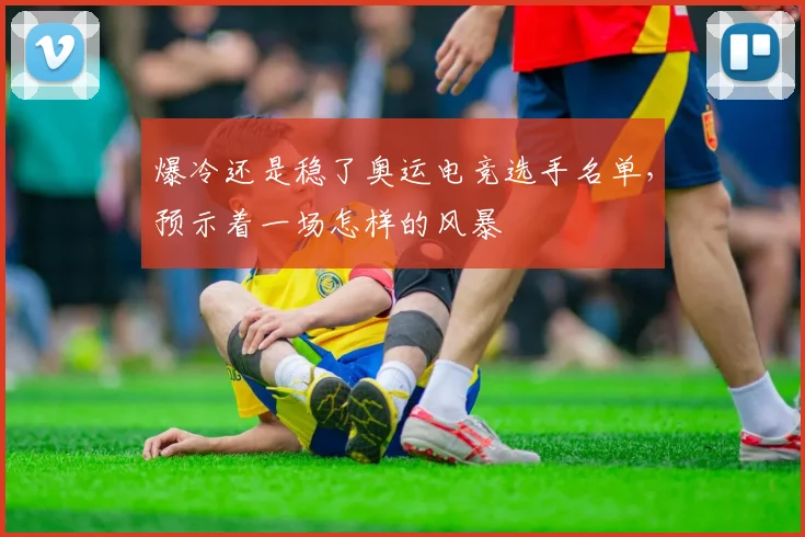 爆冷还是稳了奥运电竞选手名单，预示着一场怎样的风暴
