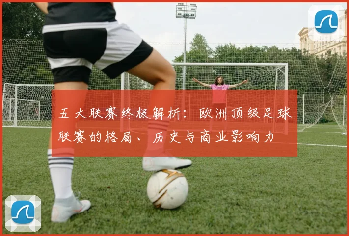 五大联赛终极解析：欧洲顶级足球联赛的格局、历史与商业影响力