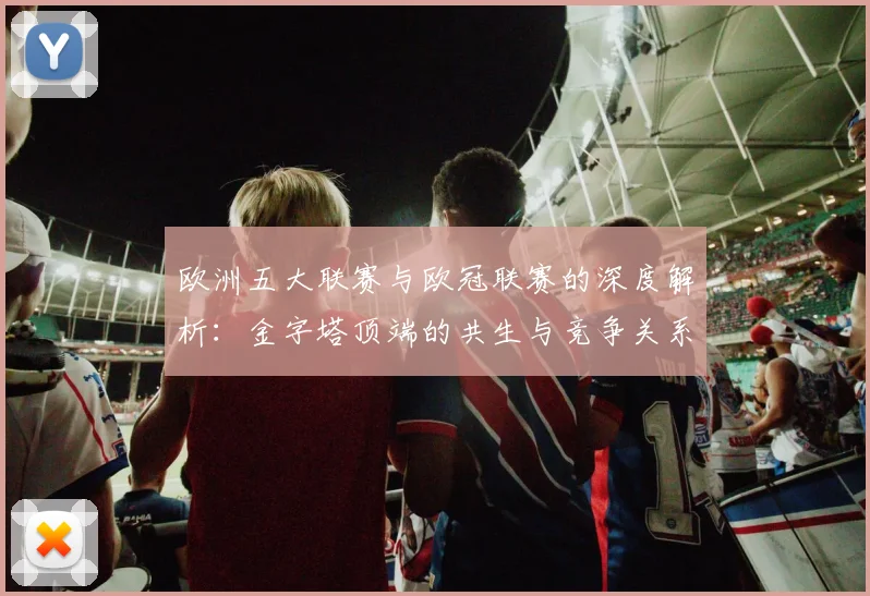 欧洲五大联赛与欧冠联赛的深度解析:金字塔顶端的共生与竞争关系